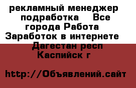 рекламный менеджер (подработка) - Все города Работа » Заработок в интернете   . Дагестан респ.,Каспийск г.